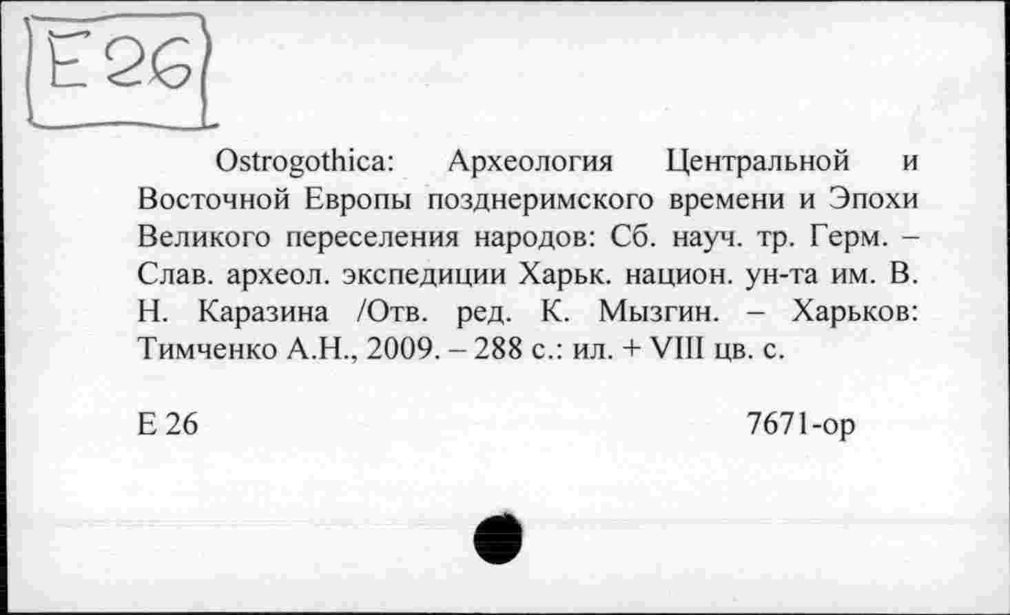 ﻿Ostrogothica: Археология Центральной и Восточной Европы позднеримского времени и Эпохи Великого переселения народов: Сб. науч. тр. Герм. -Слав, археол. экспедиции Харьк. национ. ун-та им. В. Н. Каразина /Отв. ред. К. Мызгин. - Харьков: Тимченко А.Н., 2009. - 288 с.: ил. + VIII цв. с.
Е26
7671-ор